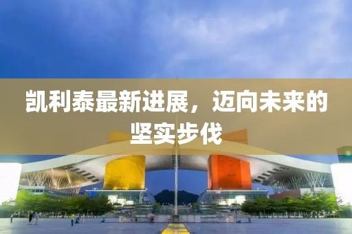 凱利泰最新進(jìn)展，邁向未來的堅(jiān)實(shí)步伐