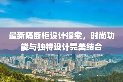 最新隔斷柜設(shè)計(jì)探索，時(shí)尚功能與獨(dú)特設(shè)計(jì)完美結(jié)合