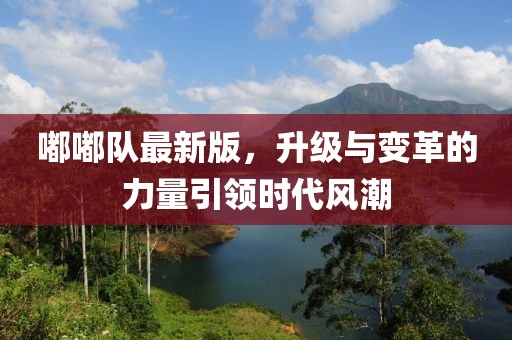 嘟嘟隊(duì)最新版，升級(jí)與變革的力量引領(lǐng)時(shí)代風(fēng)潮