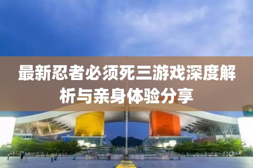 最新忍者必須死三游戲深度解析與親身體驗分享
