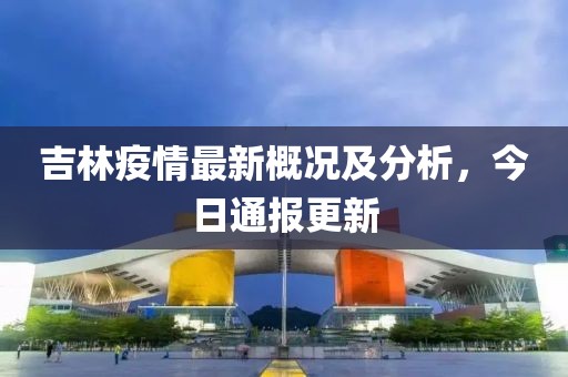 吉林疫情最新概況及分析，今日通報(bào)更新