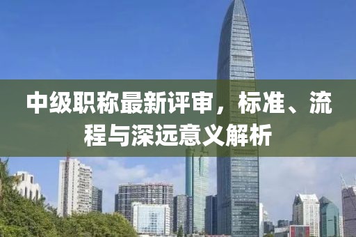 中級職稱最新評審，標(biāo)準(zhǔn)、流程與深遠(yuǎn)意義解析