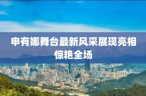 申有娜舞臺(tái)最新風(fēng)采展現(xiàn)亮相驚艷全場(chǎng)