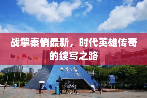 戰(zhàn)擎秦悄最新，時代英雄傳奇的續(xù)寫之路