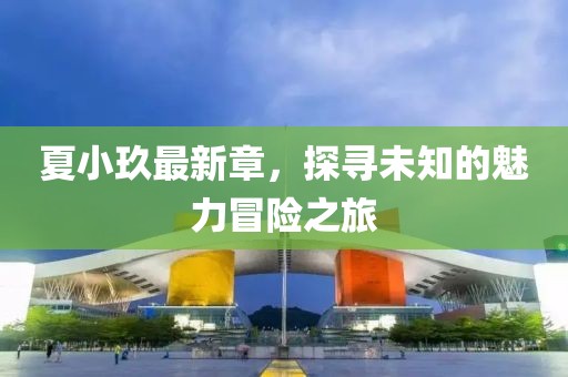 夏小玖最新章，探尋未知的魅力冒險之旅
