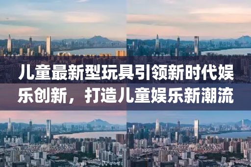 兒童最新型玩具引領(lǐng)新時代娛樂創(chuàng)新，打造兒童娛樂新潮流