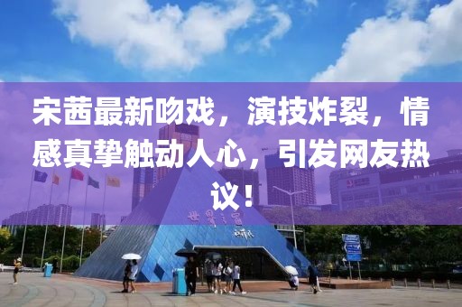 宋茜最新吻戲，演技炸裂，情感真摯觸動(dòng)人心，引發(fā)網(wǎng)友熱議！