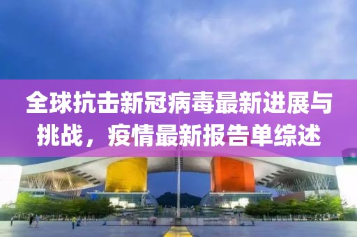 全球抗擊新冠病毒最新進(jìn)展與挑戰(zhàn)，疫情最新報(bào)告單綜述