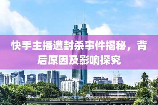 快手主播遭封殺事件揭秘，背后原因及影響探究