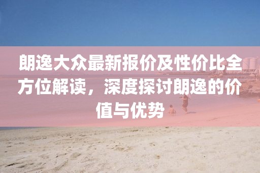 朗逸大眾最新報價及性價比全方位解讀，深度探討朗逸的價值與優(yōu)勢