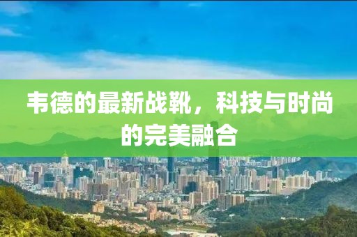 韋德的最新戰(zhàn)靴，科技與時(shí)尚的完美融合