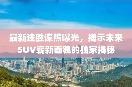 最新途勝諜照曝光，揭示未來SUV嶄新面貌的獨(dú)家揭秘