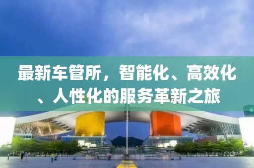 最新車(chē)管所，智能化、高效化、人性化的服務(wù)革新之旅