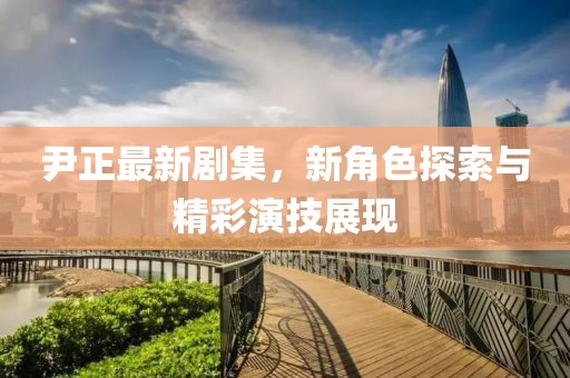 尹正最新劇集，新角色探索與精彩演技展現(xiàn)