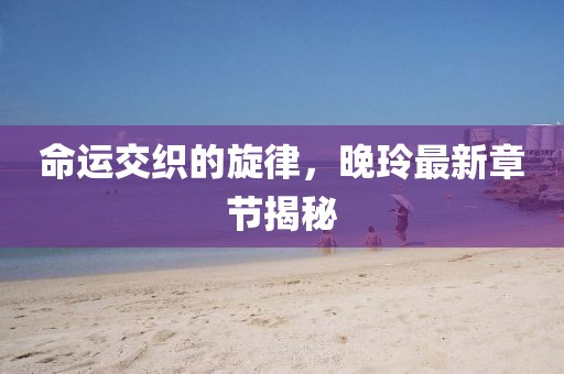 命運交織的旋律，晚玲最新章節(jié)揭秘
