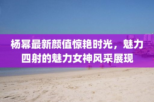 楊冪最新顏值驚艷時(shí)光，魅力四射的魅力女神風(fēng)采展現(xiàn)