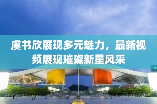 虞書欣展現(xiàn)多元魅力，最新視頻展現(xiàn)璀璨新星風(fēng)采
