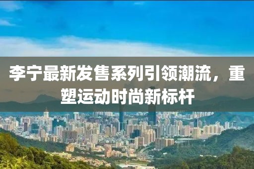 李寧最新發(fā)售系列引領潮流，重塑運動時尚新標桿