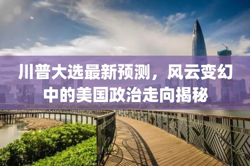 川普大選最新預(yù)測，風(fēng)云變幻中的美國政治走向揭秘