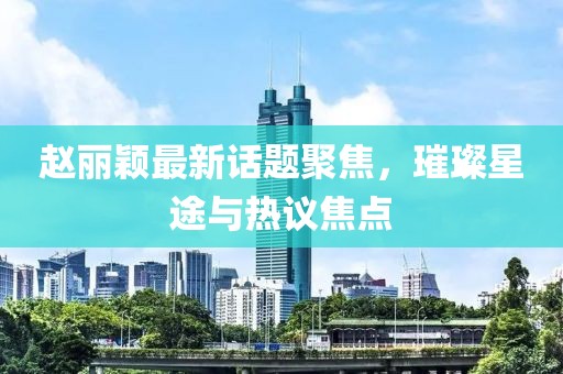 趙麗穎最新話題聚焦，璀璨星途與熱議焦點(diǎn)