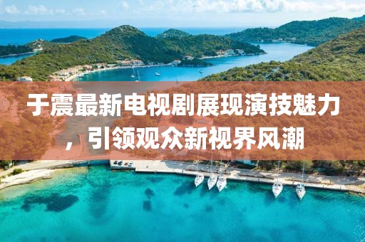 于震最新電視劇展現(xiàn)演技魅力，引領(lǐng)觀眾新視界風潮
