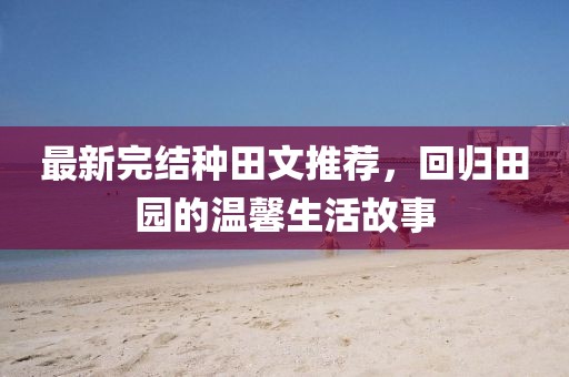 最新完結(jié)種田文推薦，回歸田園的溫馨生活故事
