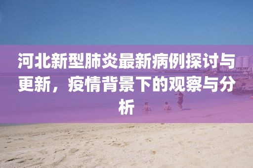 河北新型肺炎最新病例探討與更新，疫情背景下的觀察與分析