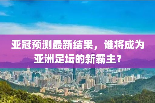 亞冠預(yù)測(cè)最新結(jié)果，誰將成為亞洲足壇的新霸主？