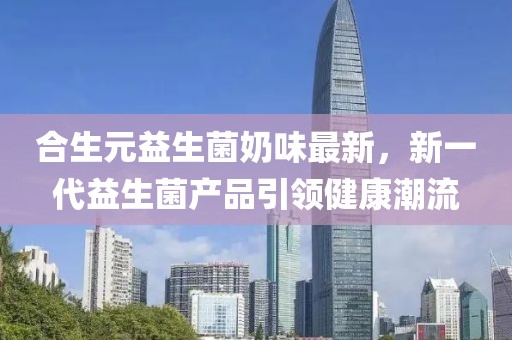 合生元益生菌奶味最新，新一代益生菌產(chǎn)品引領(lǐng)健康潮流