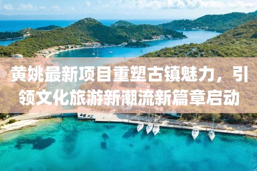 黃姚最新項目重塑古鎮(zhèn)魅力，引領(lǐng)文化旅游新潮流新篇章啟動
