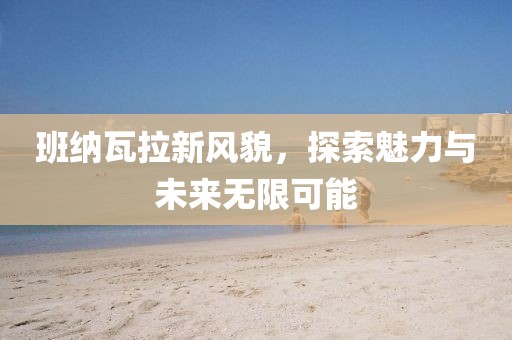 班納瓦拉新風(fēng)貌，探索魅力與未來無限可能