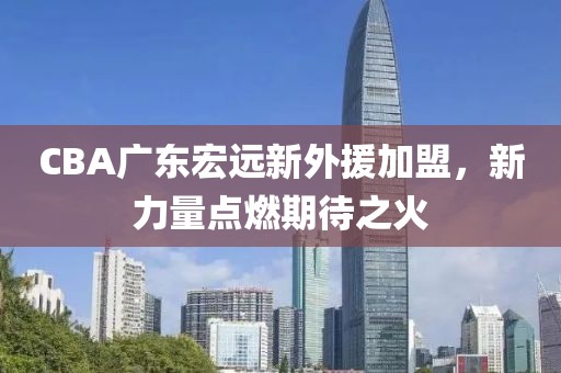 CBA廣東宏遠新外援加盟，新力量點燃期待之火