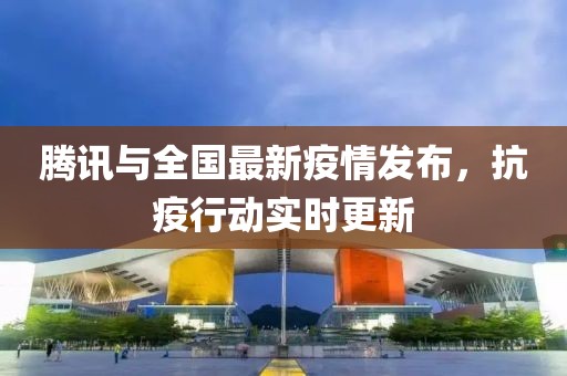 騰訊與全國(guó)最新疫情發(fā)布，抗疫行動(dòng)實(shí)時(shí)更新