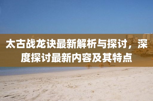 太古戰(zhàn)龍訣最新解析與探討，深度探討最新內(nèi)容及其特點