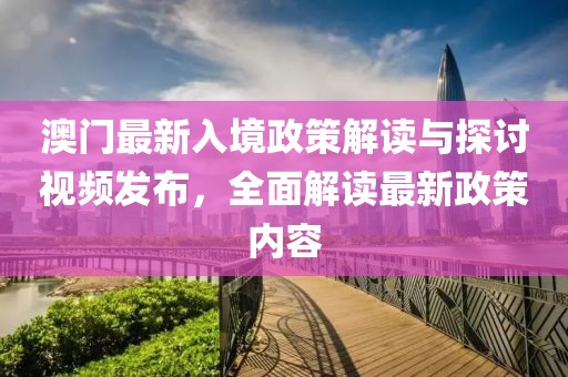 澳門最新入境政策解讀與探討視頻發(fā)布，全面解讀最新政策內(nèi)容