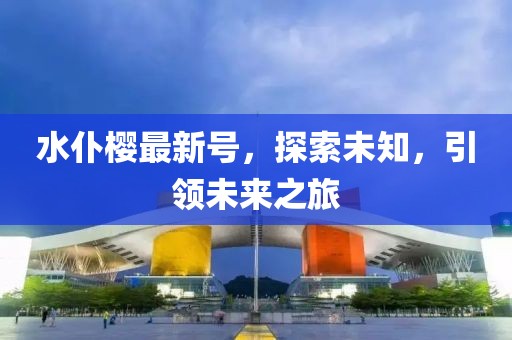 水仆櫻最新號(hào)，探索未知，引領(lǐng)未來(lái)之旅