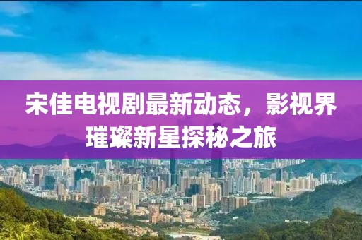 宋佳電視劇最新動態(tài)，影視界璀璨新星探秘之旅