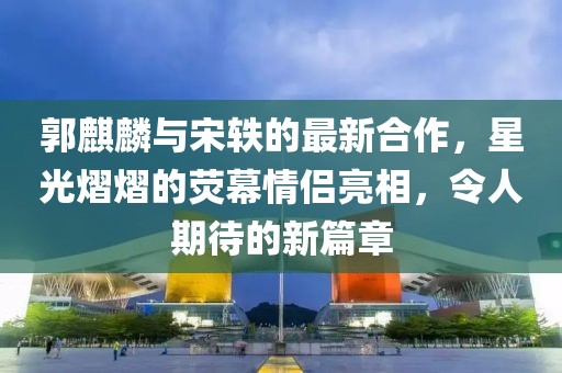 郭麒麟與宋軼的最新合作，星光熠熠的熒幕情侶亮相，令人期待的新篇章