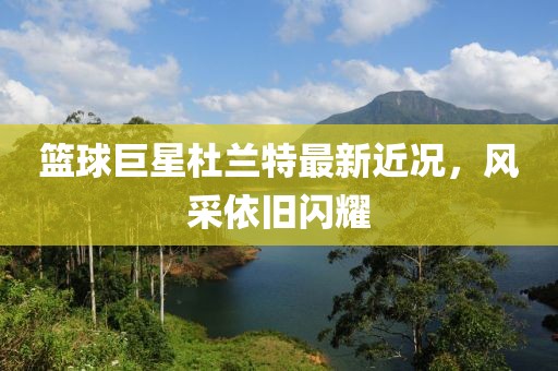 籃球巨星杜蘭特最新近況，風(fēng)采依舊閃耀