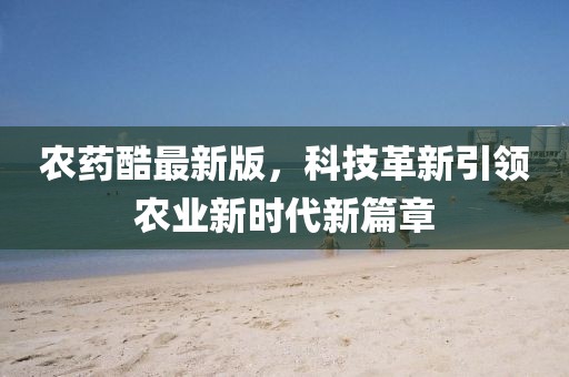 農(nóng)藥酷最新版，科技革新引領農(nóng)業(yè)新時代新篇章