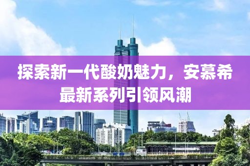 探索新一代酸奶魅力，安慕希最新系列引領(lǐng)風(fēng)潮