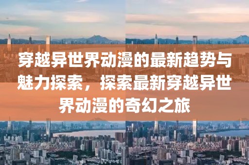 穿越異世界動漫的最新趨勢與魅力探索，探索最新穿越異世界動漫的奇幻之旅
