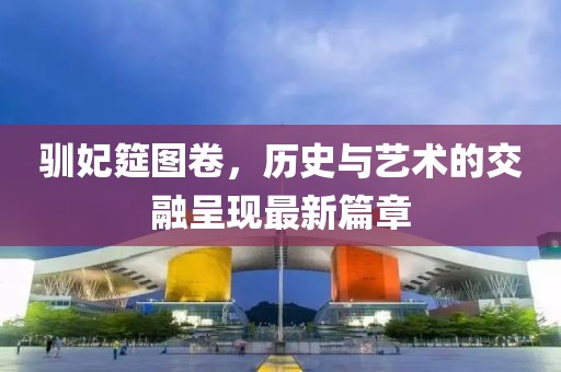 馴妃筵圖卷，歷史與藝術(shù)的交融呈現(xiàn)最新篇章