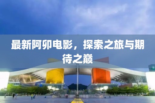 最新阿卯電影，探索之旅與期待之巔