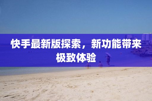 快手最新版探索，新功能帶來(lái)極致體驗(yàn)
