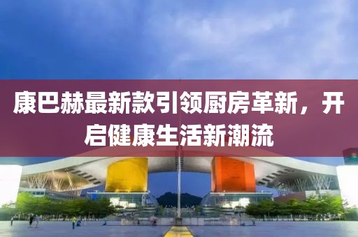 康巴赫最新款引領(lǐng)廚房革新，開啟健康生活新潮流