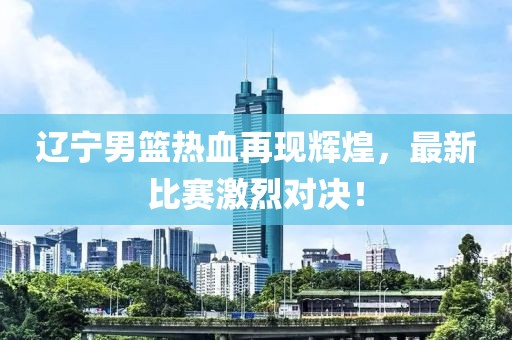 遼寧男籃熱血再現(xiàn)輝煌，最新比賽激烈對(duì)決！
