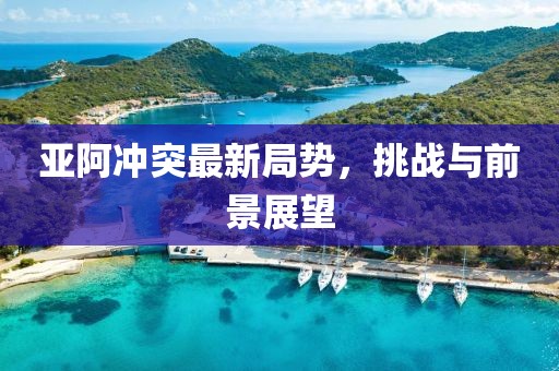 亞阿沖突最新局勢，挑戰(zhàn)與前景展望