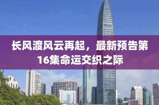 長(zhǎng)風(fēng)渡風(fēng)云再起，最新預(yù)告第16集命運(yùn)交織之際