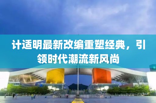 計適明最新改編重塑經典，引領時代潮流新風尚